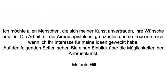  Willkommen auf www.airbrushgalaxy.de Ich möchte allen Menschen, die sich meiner Kunst anvertrauen, ihre Wünsche erfüllen. Die Arbeit mit der Airbrushpistole ist grenzenlos und so freue ich mich, wenn ich Ihr Interesse für meine Ideen geweckt habe. Auf den folgenden Seiten sehen Sie einen Einblick über die Möglichkeiten der Airbrushkunst. Melanie Hill 